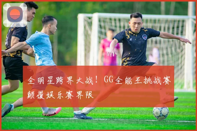 全明星跨界大战!GG全能王挑战赛颠覆娱乐赛界限