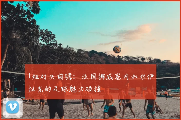 I组对决前瞻:法国挪威塞内加尔伊拉克的足球魅力碰撞